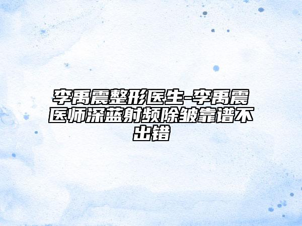 李禹震整形医生-李禹震医师深蓝射频除皱靠谱不出错