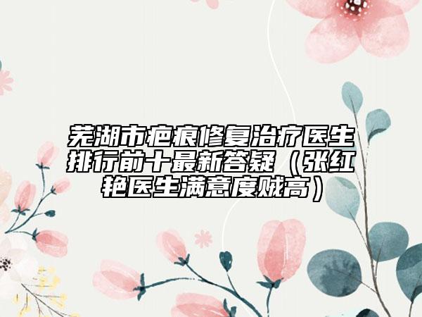 芜湖市疤痕修复治疗医生排行前十最新答疑（张红艳医生满意度贼高）