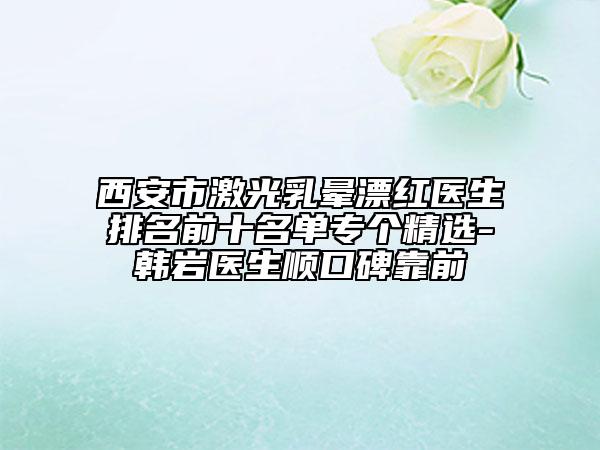 西安市激光乳晕漂红医生排名前十名单专个精选-韩岩医生顺口碑靠前