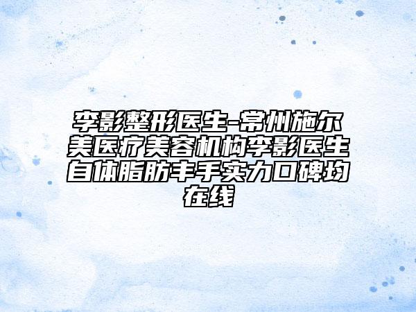 李影整形医生-常州施尔美医疗美容机构李影医生自体脂肪丰手实力口碑均在线