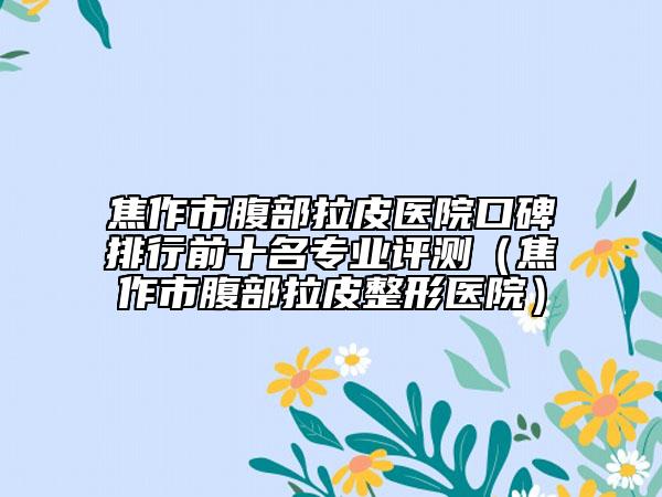 焦作市腹部拉皮医院口碑排行前十名专业评测（焦作市腹部拉皮整形医院）