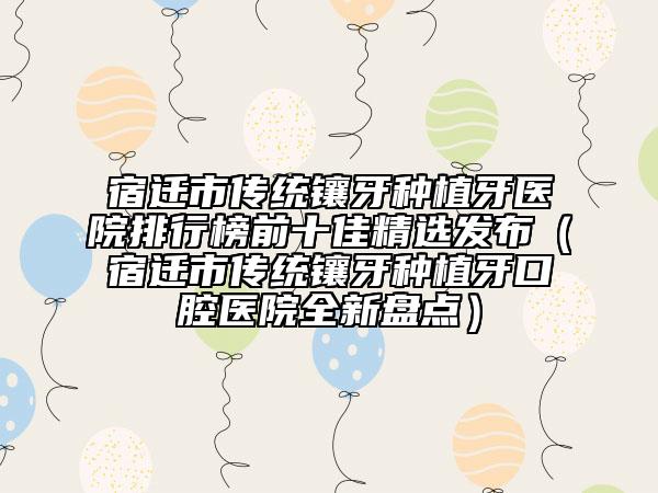 宿迁市传统镶牙种植牙医院排行榜前十佳精选发布（宿迁市传统镶牙种植牙口腔医院全新盘点）