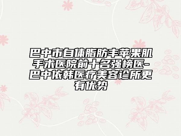 巴中市自体脂肪丰苹果肌手术医院前十名强榜医-巴中依韩医疗美容诊所更有优势