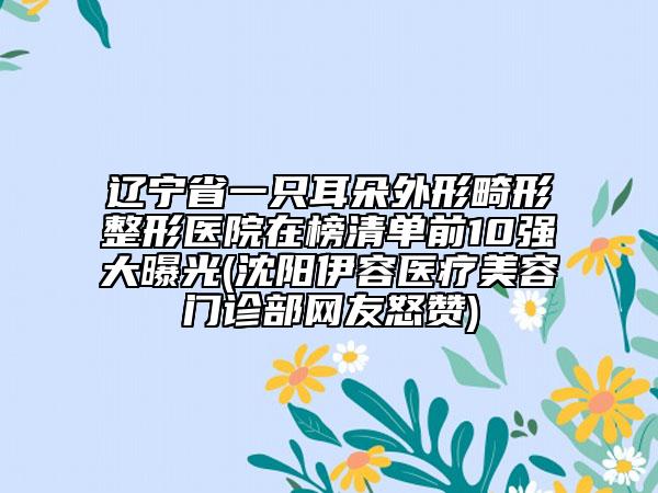 辽宁省一只耳朵外形畸形整形医院在榜清单前10强大曝光(沈阳伊容医疗美容门诊部网友怒赞)