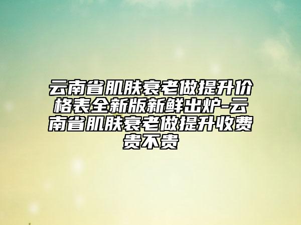 云南省肌肤衰老做提升价格表全新版新鲜出炉-云南省肌肤衰老做提升收费贵不贵