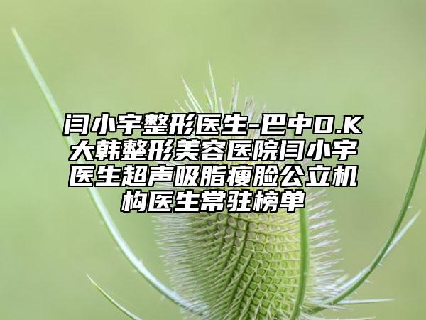 闫小宇整形医生-巴中D.K大韩整形美容医院闫小宇医生超声吸脂瘦脸公立机构医生常驻榜单