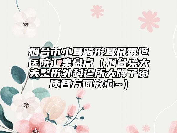 烟台市小耳畸形耳朵再造医院汇集盘点（烟台梁大夫整形外科诊所大牌子资质各方面放心~）