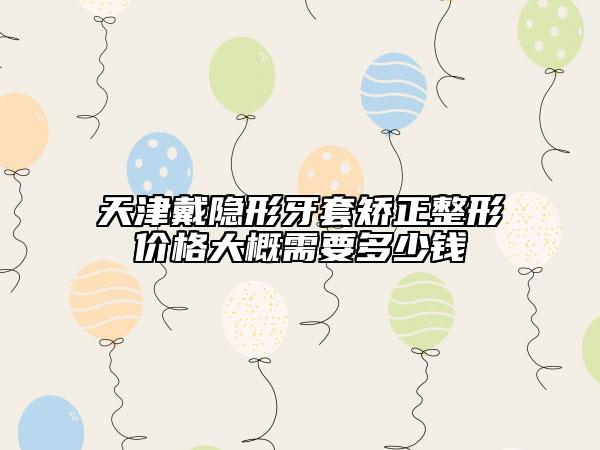 天津戴隐形牙套矫正整形价格大概需要多少钱