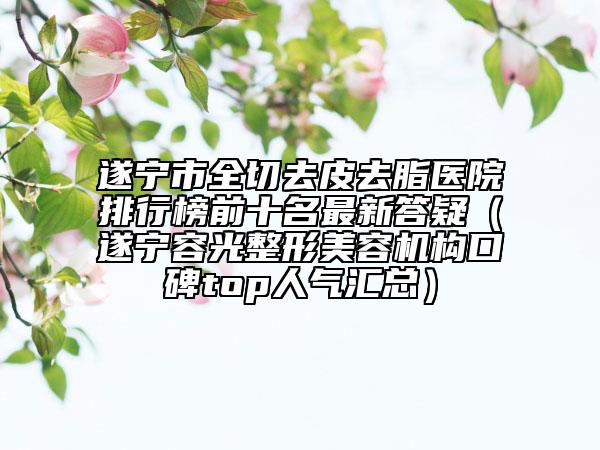 遂宁市全切去皮去脂医院排行榜前十名最新答疑（遂宁容光整形美容机构口碑top人气汇总）