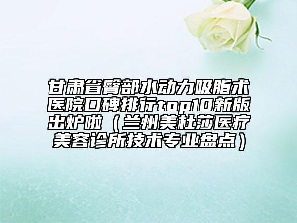 甘肃省臀部水动力吸脂术医院口碑排行top10新版出炉啦（兰州美杜莎医疗美容诊所技术专业盘点）