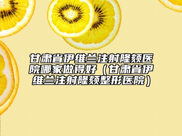 甘肃省伊维兰注射隆颏医院哪家做得好（甘肃省伊维兰注射隆颏整形医院）