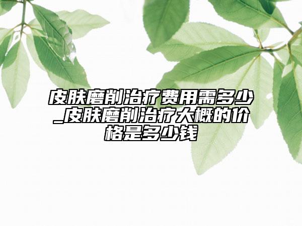 皮肤磨削治疗费用需多少_皮肤磨削治疗大概的价格是多少钱