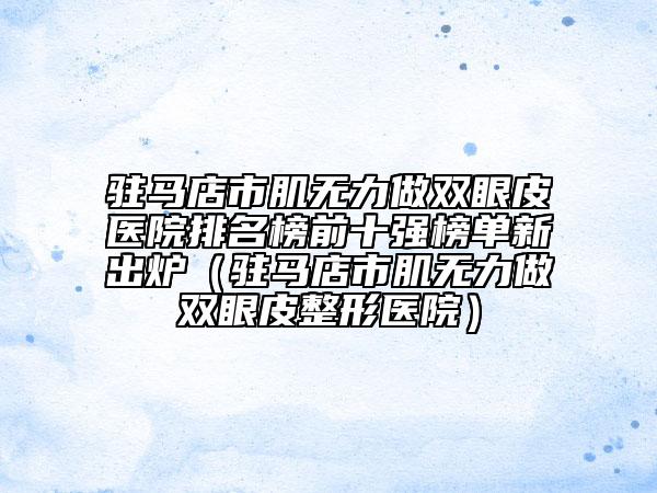 驻马店市肌无力做双眼皮医院排名榜前十强榜单新出炉（驻马店市肌无力做双眼皮整形医院）
