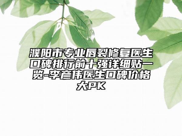 濮阳市专业唇裂修复医生口碑排行前十强详细贴一览-李彦伟医生口碑价格大PK