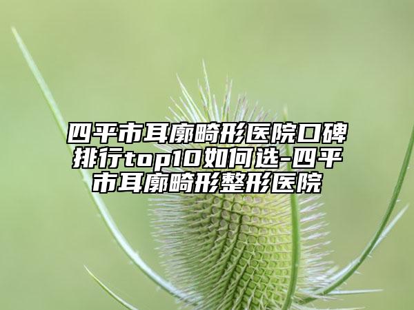 四平市耳廓畸形医院口碑排行top10如何选-四平市耳廓畸形整形医院