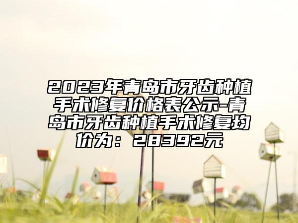 2023年青岛市牙齿种植手术修复价格表公示-青岛市牙齿种植手术修复均价为：28392元