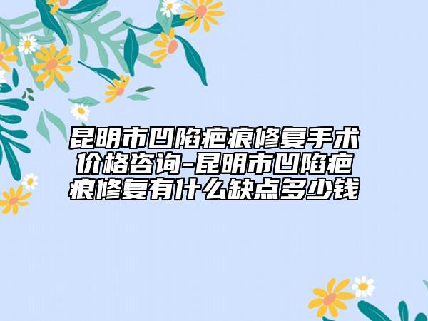 昆明市凹陷疤痕修复手术价格咨询-昆明市凹陷疤痕修复有什么缺点多少钱