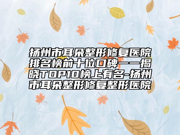 扬州市耳朵整形修复医院排名榜前十位口碑一一揭晓TOP10榜上有名-扬州市耳朵整形修复整形医院