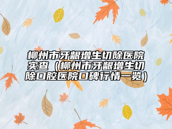 柳州市牙龈增生切除医院实查（柳州市牙龈增生切除口腔医院口碑行情一览）