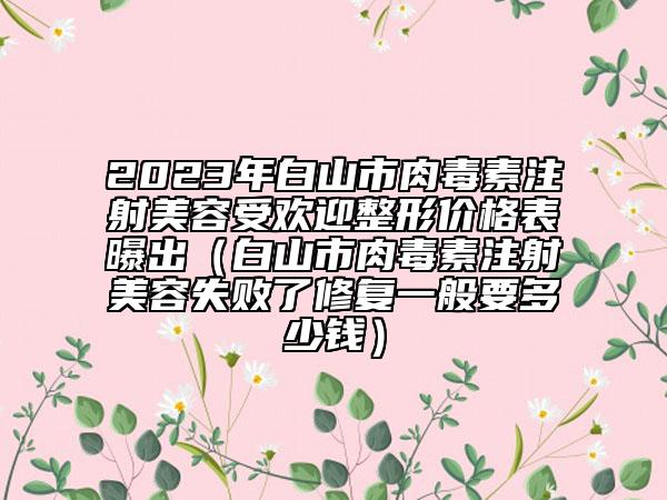 2023年白山市肉毒素注射美容受欢迎整形价格表曝出（白山市肉毒素注射美容失败了修复一般要多少钱）