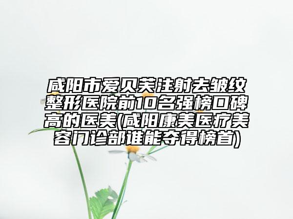 咸阳市爱贝芙注射去皱纹整形医院前10名强榜口碑高的医美(咸阳康美医疗美容门诊部谁能夺得榜首)