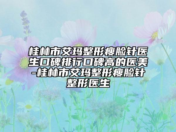 桂林市艾玛整形瘦脸针医生口碑排行口碑高的医美-桂林市艾玛整形瘦脸针整形医生