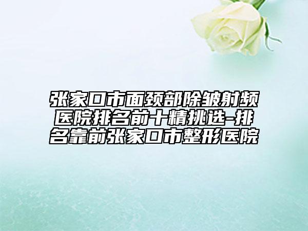 张家口市面颈部除皱射频医院排名前十精挑选-排名靠前张家口市整形医院