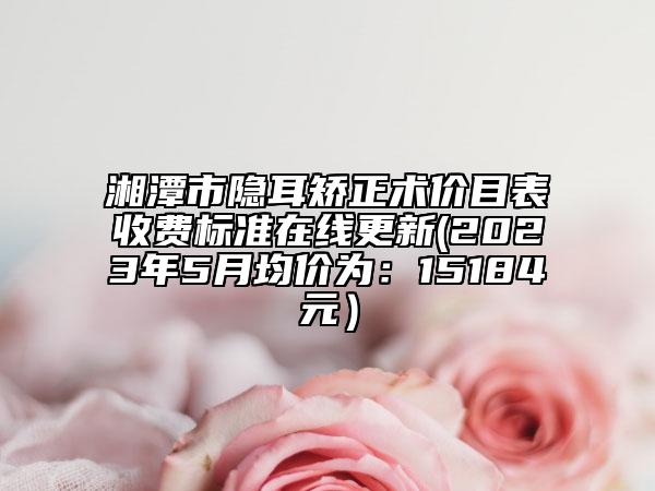 湘潭市隐耳矫正术价目表收费标准在线更新(2023年5月均价为：15184元）
