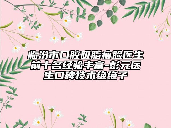 临汾市口腔吸脂瘦脸医生前十名经验丰富-彭元医生口碑技术绝绝子