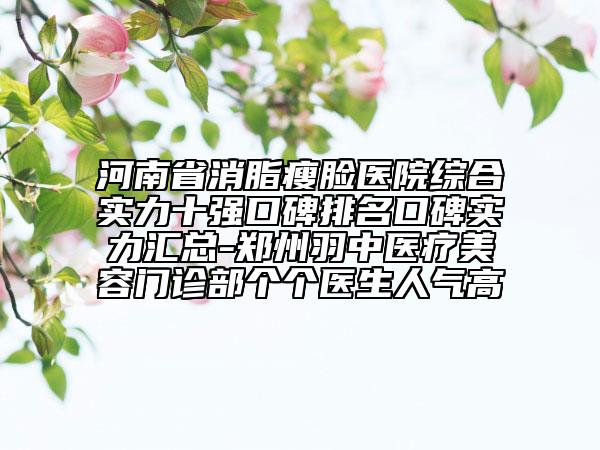 河南省消脂瘦脸医院综合实力十强口碑排名口碑实力汇总-郑州羽中医疗美容门诊部个个医生人气高