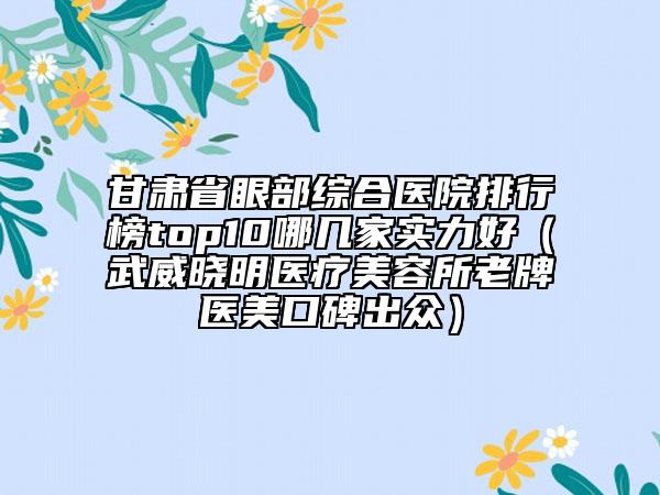 甘肃省眼部综合医院排行榜top10哪几家实力好（武威晓明医疗美容所老牌医美口碑出众）