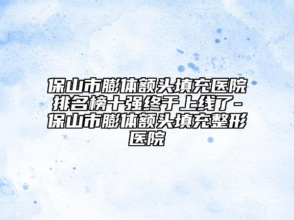 保山市膨体额头填充医院排名榜十强终于上线了-保山市膨体额头填充整形医院