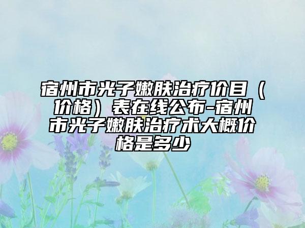 宿州市光子嫩肤治疗价目（价格）表在线公布-宿州市光子嫩肤治疗术大概价格是多少