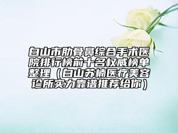 白山市肋骨鼻综合手术医院排行榜前十名权威榜单整理（白山苏楠医疗美容诊所实力靠谱推荐给你）