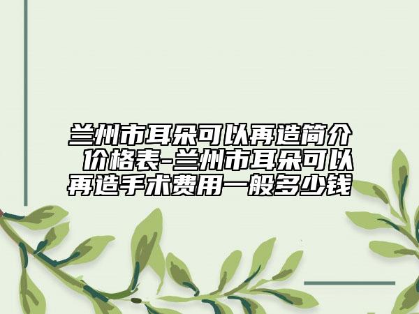 兰州市耳朵可以再造简介 价格表-兰州市耳朵可以再造手术费用一般多少钱