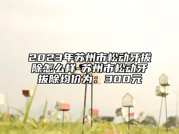 2023年苏州市松动牙拔除怎么样-苏州市松动牙拔除均价为：300元