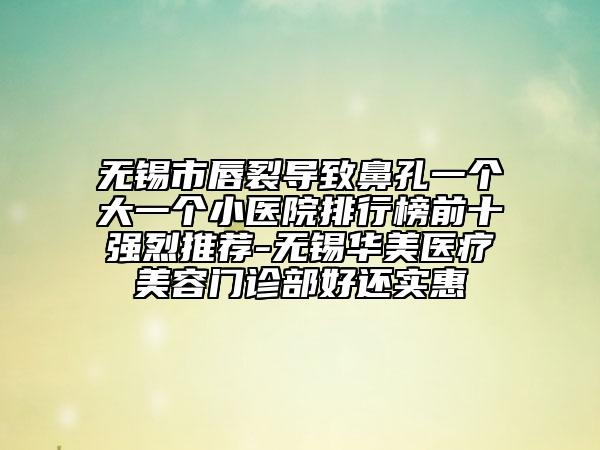 无锡市唇裂导致鼻孔一个大一个小医院排行榜前十强烈推荐-无锡华美医疗美容门诊部好还实惠
