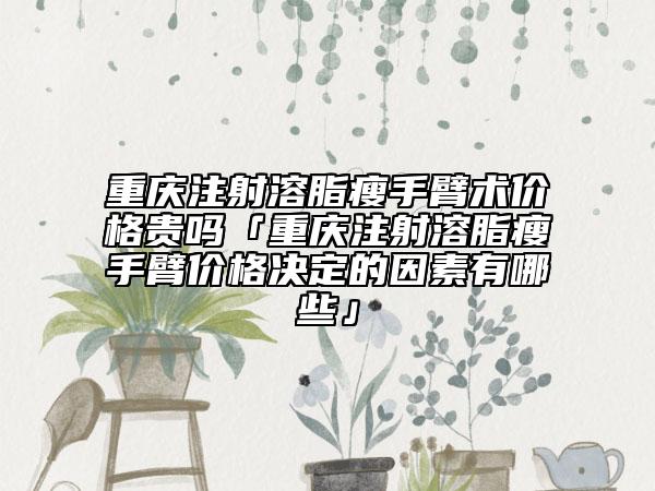 重庆注射溶脂瘦手臂术价格贵吗「重庆注射溶脂瘦手臂价格决定的因素有哪些」