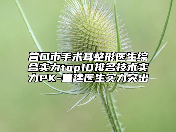 营口市手术耳整形医生综合实力top10排名技术实力PK-董建医生实力突出