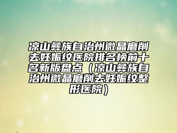 凉山彝族自治州微晶磨削去妊娠纹医院排名榜前十名新版盘点（凉山彝族自治州微晶磨削去妊娠纹整形医院）