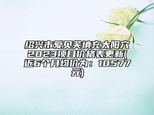 绍兴市爱贝芙填充太阳穴2023项目价格表更新(近6个月均价为：10577元)