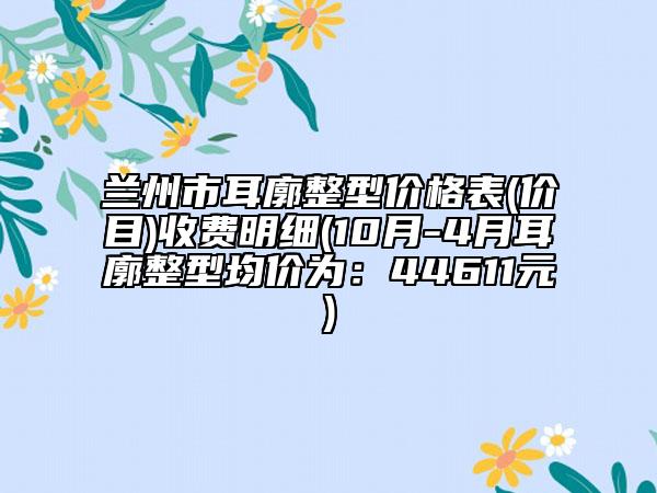 兰州市耳廓整型价格表(价目)收费明细(10月-4月耳廓整型均价为：44611元)