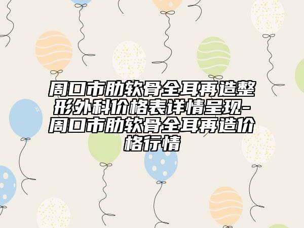 周口市肋软骨全耳再造整形外科价格表详情呈现-周口市肋软骨全耳再造价格行情