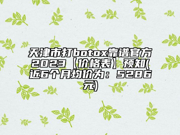 天津市打botox靠谱官方2023【价格表】预知(近6个月均价为：5286元)
