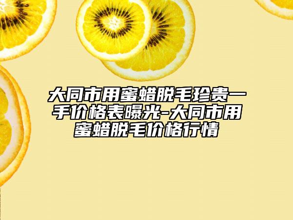大同市用蜜蜡脱毛珍贵一手价格表曝光-大同市用蜜蜡脱毛价格行情
