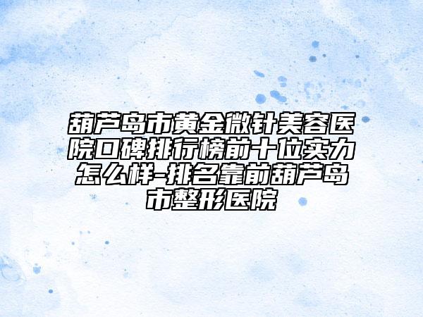 葫芦岛市黄金微针美容医院口碑排行榜前十位实力怎么样-排名靠前葫芦岛市整形医院
