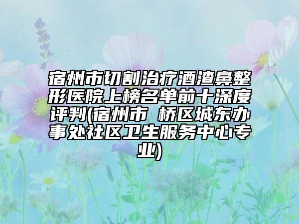 宿州市切割治疗酒渣鼻整形医院上榜名单前十深度评判(宿州市埇桥区城东办事处社区卫生服务中心专业)