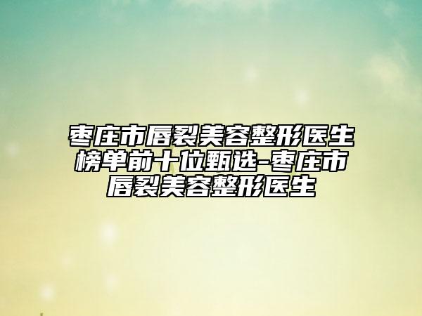 枣庄市唇裂美容整形医生榜单前十位甄选-枣庄市唇裂美容整形医生