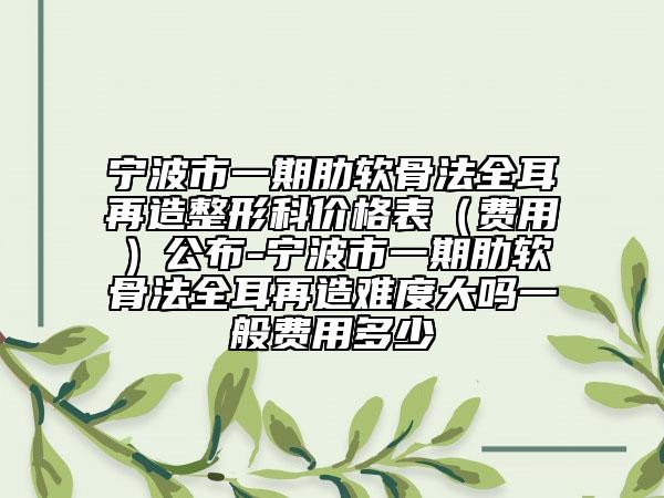 宁波市一期肋软骨法全耳再造整形科价格表（费用）公布-宁波市一期肋软骨法全耳再造难度大吗一般费用多少