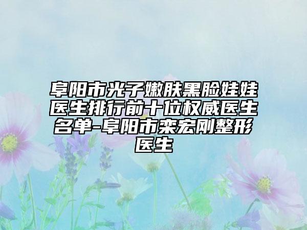阜阳市光子嫩肤黑脸娃娃医生排行前十位权威医生名单-阜阳市栾宏刚整形医生